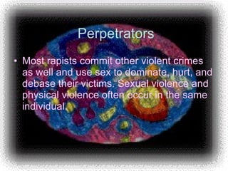 Perpetrators Most rapists commit other violent crimes as well and use sex to dominate, hurt, and debase their victims. Sexual violence and physical violence often occur in the same individual.  