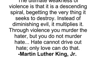 The ultimate weakness of violence is that it is a descending spiral, begetting the very thing it seeks to destroy. Instead of diminishing evil, it multiplies it. Through violence you murder the hater, but you do not murder hate... Hate cannot drive out hate; only love can do that. -Martin Luther King, Jr.   