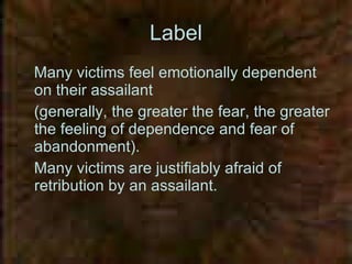 Label Many victims feel emotionally dependent on their assailant  (generally, the greater the fear, the greater the feeling of dependence and fear of abandonment).  Many victims are justifiably afraid of retribution by an assailant.   