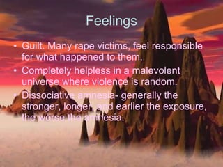 Feelings Guilt. Many rape victims, feel responsible for what happened to them.  Completely helpless in a malevolent universe where violence is random. Dissociative amnesia- generally the stronger, longer, and earlier the exposure, the worse the amnesia. 
