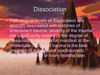 Dissociation Pathological levels of dissociation are strongly associated with histories of antecedent trauma. severity of the trauma are significantly related to the degree of dissociation. dissociation manifest in the immediate context of trauma is the best predictor of subsequent posttraumatic stress disorder 6 or more months later. 
