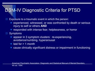 DSM-IV Diagnostic Criteria for PTSD Exposure to a traumatic event in which the person: experienced, witnessed, or was confronted by death or serious injury to self or others  AND  responded with intense fear, helplessness, or horror Symptoms  appear in 3 symptom clusters:  re-experiencing, avoidance/numbing, hyperarousal last for > 1 month cause clinically significant distress or impairment in functioning American Psychiatric Association. Diagnostic and Statistical Manual of Mental Disorders,  4th ed. 1994. 