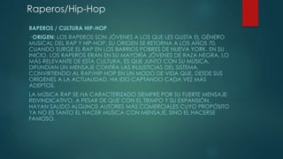 Raperos/Hip-Hop
RAPEROS / CULTURA HIP-HOP
· ORIGEN: LOS RAPEROS SON JÓVENES A LOS QUE LES GUSTA EL GÉNERO
MUSICAL DEL RAP Y HIP-HOP. SU ORIGEN SE RETORNA A LOS AÑOS 70,
CUANDO SURGE EL RAP EN LOS BARRIOS POBRES DE NUEVA YORK. EN SU
INICIO, LOS RAPEROS ERAN EN SU MAYORÍA JÓVENES DE RAZA NEGRA. LO
MÁS RELEVANTE DE ESTA CULTURA, ES QUE JUNTO CON SU MÚSICA,
DIFUNDÍAN UN MENSAJE CONTRA LAS INJUSTICIAS DEL SISTEMA,
CONVIRTIENDO AL RAP/HIP-HOP EN UN MODO DE VIDA QUE, DESDE SUS
ORÍGENES A LA ACTUALIDAD, HA IDO CAPTANDO CADA VEZ MÁS
ADEPTOS.
LA MÚSICA RAP SE HA CARACTERIZADO SIEMPRE POR SU FUERTE MENSAJE
REIVINDICATIVO, A PESAR DE QUE CON EL TIEMPO Y SU EXPANSIÓN,
HAYAN SALIDO ALGUNOS AUTORES MÁS COMERCIALES CUYO PROPÓSITO
YA NO ES TANTO EL HACER MÚSICA CON MENSAJE, SINO EL HACERSE
FAMOSO.