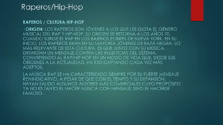 Raperos/Hip-Hop 
RAPEROS / CULTURA HIP-HOP 
· ORIGEN: LOS RAPEROS SON JÓVENES A LOS QUE LES GUSTA EL GÉNERO 
MUSICAL DEL RAP Y HIP-HOP. SU ORIGEN SE RETORNA A LOS AÑOS 70, 
CUANDO SURGE EL RAP EN LOS BARRIOS POBRES DE NUEVA YORK. EN SU 
INICIO, LOS RAPEROS ERAN EN SU MAYORÍA JÓVENES DE RAZA NEGRA. LO 
MÁS RELEVANTE DE ESTA CULTURA, ES QUE JUNTO CON SU MÚSICA, 
DIFUNDÍAN UN MENSAJE CONTRA LAS INJUSTICIAS DEL SISTEMA, 
CONVIRTIENDO AL RAP/HIP-HOP EN UN MODO DE VIDA QUE, DESDE SUS 
ORÍGENES A LA ACTUALIDAD, HA IDO CAPTANDO CADA VEZ MÁS 
ADEPTOS. 
LA MÚSICA RAP SE HA CARACTERIZADO SIEMPRE POR SU FUERTE MENSAJE 
REIVINDICATIVO, A PESAR DE QUE CON EL TIEMPO Y SU EXPANSIÓN, 
HAYAN SALIDO ALGUNOS AUTORES MÁS COMERCIALES CUYO PROPÓSITO 
YA NO ES TANTO EL HACER MÚSICA CON MENSAJE, SINO EL HACERSE 
FAMOSO. 
 