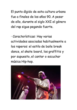 El punto álgido de esta cultura urbana
fue a finales de los años 90. A pesar
de ello, durante el siglo XXI el género
del rap sigue pegando fuerte.
· Características: Hay varias
actividades asociadas habitualmente a
los raperos: el estilo de baile break
dance, el skate board, los graffitis y
por supuesto, el cantar o escuchar
música Hip-hop.
 