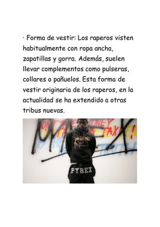 · Forma de vestir: Los raperos visten
habitualmente con ropa ancha,
zapatillas y gorra. Además, suelen
llevar complementos como pulseras,
collares o pañuelos. Esta forma de
vestir originaria de los raperos, en la
actualidad se ha extendido a otras
tribus nuevas.
 
