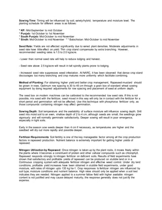 Sowing Time: Timing will be influenced by soil, variety/hybrid, temperature and moisture level. The
planting schedule for different areas is as follows:
* KP: Mid-September to mid October
* Punjab: 1st October to 1st November
* South Punjab: Mid-October to mid November
* Sindh: Mid-October to mid November * * Balochistan: Mid-October to mid November
Seed Rate: Yields are not affected significantly due to varied plant densities. Moderate adjustments in
seed rate have little effect on yield. Thin crop stand compensate by extra branching. However,
recommended seeding rates is 1.5 to 2.0 kg/acre.
- Lower than normal seed rate will help to reduce lodging and harvest.
- Seed rate above 2.5 kg/acre will result in tall spindly plants prone to lodging.
- Increased seed rate suppresses weed infestation. At NARC, it has been observed that dense crop stand
discourages too many branching and crop matures more uniformly which facilitate combining.
Method of Planting: For obtaining higher yield and better crop management, Rapeseed-mustard should
be grown in rows. Optimum row spacing is 30 to 45 cm through a grain box of standard wheat sowing
equipment by doing required adjustments for row spacing and placement of seed at uniform depth.
The seed box on modern machines can be calibrated to the recommended low seed rate. If this is not
possible, mix seed with the fertilizer, seed mixed in this way will only be in contact with the fertilizer for a
short period and germination will not be affected. Use this technique with phosphorus fertilizer only, as
those compounds containing nitrogen may affect germination.
Sowing Depth: Soil temperature and the availability of surface moisture will influence sowing depth. Drill
seed into moist soil to an even, shallow depth of 2 to 4 cm, although seeds are small, the seedlings grow
vigorously and will normally germinate satisfactorily. Deeper sowing will result in poor emergence,
especially in tight soils.
Early in the season sow seeds deeper than 4 cm if necessary, as temperatures are higher and the
seedbed will dry out more rapidly and possible deeper.
Fertilizer Requirements: Soil fertility is one of the key manageable factor among all the crop production
factors in rapeseed production. Nutrient balance is extremely important for getting higher yields of
rapeseed.
Nitrogen Utilization by Rapeseed: Once nitrogen is taken up by the plant roots, it moves freely within
the plants where it becomes a constituent of protein and other cellular compounds such as chlorophyll.
Rapeseed responds strongly to nitrogen fertilizer on deficient soils. Results of field experiments have
shown that satisfactory and profitable yields of rapeseed can be produced on stubble land or in a
Continuous cropping system with adequate fertilizer nitrogen and effective weed control. Under dry land
conditions, profitable yield increases have been obtained in stubble field experiments, under good
moisture, with rates of nitrogen upto 135 kg ha-1. Crop responses to fertilizer nitrogen are influenced by
soil type, moisture conditions and nutrient balance. High rates should only be applied when a soil test
indicates they are needed. Nitrogen applied to a summer fallow field with higher available nitrogen
content is not justified and may cause delayed maturity, the response generally does not justify the
expense.
 