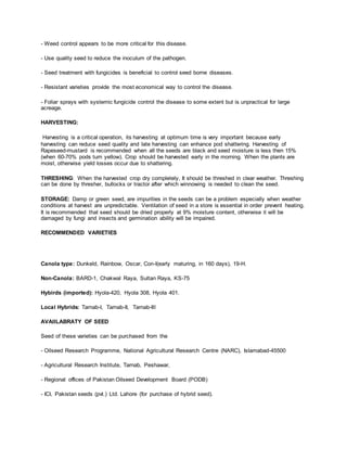 - Weed control appears to be more critical for this disease.
- Use quality seed to reduce the inoculum of the pathogen.
- Seed treatment with fungicides is beneficial to control seed borne diseases.
- Resistant varieties provide the most economical way to control the disease.
- Foliar sprays with systemic fungicide control the disease to some extent but is unpractical for large
acreage.
HARVESTING:
Harvesting is a critical operation, its harvesting at optimum time is very important because early
harvesting can reduce seed quality and late harvesting can enhance pod shattering. Harvesting of
Rapeseed-mustard is recommended when all the seeds are black and seed moisture is less then 15%
(when 60-70% pods turn yellow). Crop should be harvested early in the morning. When the plants are
moist, otherwise yield losses occur due to shattering.
THRESHING: When the harvested crop dry completely, It should be threshed in clear weather. Threshing
can be done by thresher, bullocks or tractor after which winnowing is needed to clean the seed.
STORAGE: Damp or green seed, are impurities in the seeds can be a problem especially when weather
conditions at harvest are unpredictable. Ventilation of seed in a store is essential in order prevent heating.
It is recommended that seed should be dried properly at 9% moisture content, otherwise it will be
damaged by fungi and insects and germination ability will be impaired.
RECOMMENDED VARIETIES
Canola type: Dunkeld, Rainbow, Oscar, Con-I(early maturing, in 160 days), 19-H.
Non-Canola: BARD-1, Chakwal Raya, Sultan Raya, KS-75
Hybirds (imported): Hyola-420, Hyola 308, Hyola 401.
Local Hybrids: Tarnab-I, Tarnab-II, Tarnab-III
AVAIILABRATY OF SEED
Seed of these varieties can be purchased from the
- Oilseed Research Programme, National Agricultural Research Centre (NARC), Islamabad-45500
- Agricultural Research Institute, Tarnab, Peshawar,
- Regional offices of Pakistan Oilseed Development Board (PODB)
- ICI, Pakistan seeds (pvt.) Ltd. Lahore (for purchase of hybrid seed).
 