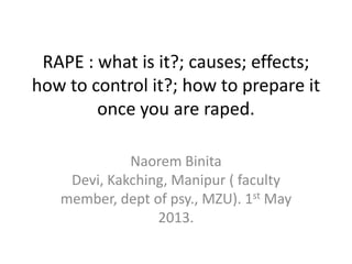 RAPE : what is it?; causes; effects;
how to control it?; how to prepare it
once you are raped.
Naorem Binita
Devi, Kakching, Manipur ( faculty
member, dept of psy., MZU). 1st May
2013.
 