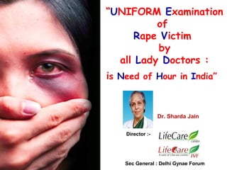 “UNIFORM Examination
of
Rape Victim
by
all Lady Doctors :
is Need of Hour in India”

Dr. Sharda Jain
Director :-

Sec General : Delhi Gynae Forum

 