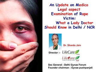 An Update on Medico
Legal aspect
Examination of Rape
Victim:
What a Lady Doctor
Should Know in Delhi / NCR

Dr. Sharda Jain
Director :-

Sec General : Delhi Gynae Forum
Founder chairman : Gynae pushpanjali

 