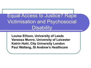 Equal Access to Justice? Rape
Victimisation and Psychosocial
Disability
Louise Ellison, University of Leeds
Vanessa Munro, University of Leicester
Katrin Hohl, City University London
Paul Wallang, St Andrew’s Healthcare
 