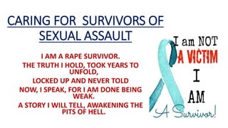 CARING FOR SURVIVORS OF
SEXUAL ASSAULT
I AM A RAPE SURVIVOR.
THE TRUTH I HOLD, TOOK YEARS TO
UNFOLD,
LOCKED UP AND NEVER TOLD
NOW, I SPEAK, FOR I AM DONE BEING
WEAK.
A STORY I WILL TELL, AWAKENING THE
PITS OF HELL.
 
