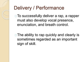 Delivery / Performance 
To successfully deliver a rap, a rapper 
must also develop vocal presence, 
enunciation, and breath control. 
The ability to rap quickly and clearly is 
sometimes regarded as an important 
sign of skill. 
 