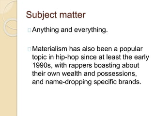 Subject matter 
Anything and everything. 
Materialism has also been a popular 
topic in hip-hop since at least the early 
1990s, with rappers boasting about 
their own wealth and possessions, 
and name-dropping specific brands. 
 