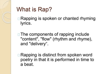 What is Rap? 
Rapping is spoken or chanted rhyming 
lyrics. 
The components of rapping include 
"content", "flow" (rhythm and rhyme), 
and "delivery“. 
Rapping is distinct from spoken word 
poetry in that it is performed in time to 
a beat. 
 