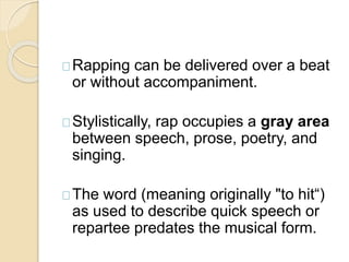 Rapping can be delivered over a beat 
or without accompaniment. 
Stylistically, rap occupies a gray area 
between speech, prose, poetry, and 
singing. 
The word (meaning originally "to hit“) 
as used to describe quick speech or 
repartee predates the musical form. 
 