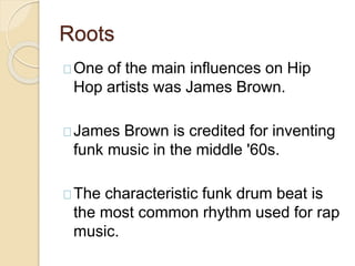 Roots 
One of the main influences on Hip 
Hop artists was James Brown. 
James Brown is credited for inventing 
funk music in the middle '60s. 
The characteristic funk drum beat is 
the most common rhythm used for rap 
music. 
 