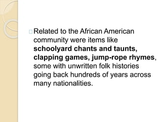 Related to the African American 
community were items like 
schoolyard chants and taunts, 
clapping games, jump-rope rhymes, 
some with unwritten folk histories 
going back hundreds of years across 
many nationalities. 
 