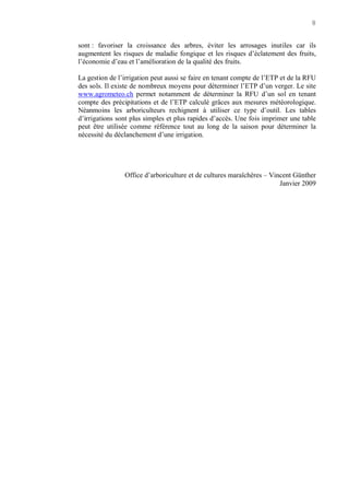 8
sont : favoriser la croissance des arbres, éviter les arrosages inutiles car ils
augmentent les risques de maladie fongique et les risques d’éclatement des fruits,
l’économie d’eau et l’amélioration de la qualité des fruits.
La gestion de l’irrigation peut aussi se faire en tenant compte de l’ETP et de la RFU
des sols. Il existe de nombreux moyens pour déterminer l’ETP d’un verger. Le site
www.agrometeo.ch permet notamment de déterminer la RFU d’un sol en tenant
compte des précipitations et de l’ETP calculé grâces aux mesures météorologique.
Néanmoins les arboriculteurs rechignent à utiliser ce type d’outil. Les tables
d’irrigations sont plus simples et plus rapides d’accès. Une fois imprimer une table
peut être utilisée comme référence tout au long de la saison pour déterminer la
nécessité du déclanchement d’une irrigation.
Office d’arboriculture et de cultures maraîchères – Vincent Günther
Janvier 2009
 