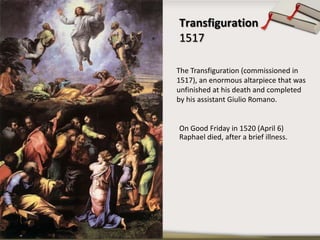 Transfiguration
1517
The Transfiguration (commissioned in
1517), an enormous altarpiece that was
unfinished at his death and completed
by his assistant Giulio Romano.
On Good Friday in 1520 (April 6)
Raphael died, after a brief illness.
 