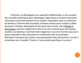 L’homme, en développant ses capacités intellectuelles, a mis au point des nouvelles techniques pour développer l’agriculture et d’autres domaines nécessaire au fonctionnement d’une société. Cependant, dans sa recherche du bonheur, l’homme doit accomplir certaines actions pour accéder au Bien Souverain. Aristote, philosophe du IVe avant Jésus-Christ, dans Ethique à Nicomaque, cherche à déterminer être la vie d’un homme pour qu’il puisse accéder à ce bonheur. Comment doit s’organiser la vie d’un homme pour qu’il puisse atteindre le Bien Souverain en conformité avec les préceptes d’Aristote? Comment des actions nous permettent-elles de parvenir à ce but ? Le bonheur est-il durable ? Existe-t-il une activité spécifique à la vertu ?