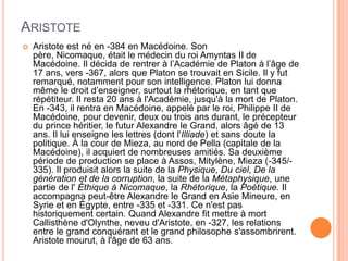 AristoteAristote est né en -384 en Macédoine. Son père, Nicomaque, était le médecin du roi Amyntas II de Macédoine. Il décida de rentrer à l’Académie de Platon à l’âge de 17 ans, vers -367, alors que Platon se trouvait en Sicile. Il y fut remarqué, notamment pour son intelligence. Platon lui donna même le droit d’enseigner, surtout la rhétorique, en tant que répétiteur. Il resta 20 ans à l'Académie, jusqu'à la mort de Platon. En -343, il rentra en Macédoine, appelé par le roi, Philippe II de Macédoine, pour devenir, deux ou trois ans durant, le précepteur du prince héritier, le futur Alexandre le Grand, alors âgé de 13 ans. Il lui enseigne les lettres (dont l'Illiade) et sans doute la politique. À la cour de Mieza, au nord de Pella (capitale de la Macédoine), il acquiert de nombreuses amitiés. Sa deuxième période de production se place à Assos, Mitylène, Mieza (-345/-335). Il produisit alors la suite de la Physique, Du ciel, De la génération et de la corruption, la suite de la Métaphysique, une partie de l' Éthique à Nicomaque, la Rhétorique, la Poétique. Il accompagna peut-être Alexandre le Grand en Asie Mineure, en Syrie et en Égypte, entre -335 et -331. Ce n'est pas historiquement certain. Quand Alexandre fit mettre à mort Callisthène d'Olynthe, neveu d'Aristote, en -327, les relations entre le grand conquérant et le grand philosophe s'assombrirent. Aristote mourut, à l'âge de 63 ans. 