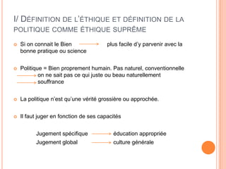 I/ Définition de l’éthique et définition de la politique comme éthique suprêmeSi on connait le Bien		  plus facile d’y parvenir avec la bonne pratique ou sciencePolitique = Bien proprement humain. Pas naturel, conventionnelle 	     	 on ne sait pas ce qui juste ou beau naturellement 	  	  	 souffranceLa politique n’est qu’une vérité grossière ou approchée.Il faut juger en fonction de ses capacités 		Jugement spécifique 	      éducation appropriée		Jugement global 		      culture générale