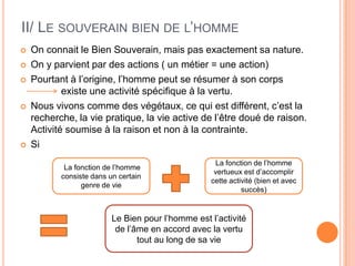 II/ Le souverain bien de l’hommeOn connait le Bien Souverain, mais pas exactement sa nature. On y parvient par des actions ( un métier = une action)Pourtant à l’origine, l’homme peut se résumer à son corps		  existe une activité spécifique à la vertu.Nous vivons comme des végétaux, ce qui est différent, c’est la recherche, la vie pratique, la vie active de l’être doué de raison. Activité soumise à la raison et non à la contrainte.Si  La fonction de l’homme consiste dans un certain genre de vieLa fonction de l’homme vertueux est d’accomplir cette activité (bien et avec succès)Le Bien pour l’homme est l’activité de l’âme en accord avec la vertu tout au long de sa vie