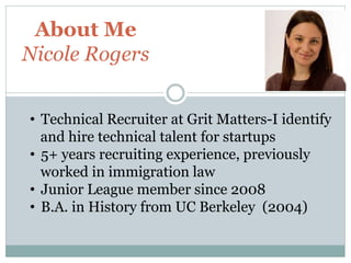 About Me
Nicole Rogers
• Technical Recruiter at Grit Matters-I identify
and hire technical talent for startups
• 5+ years recruiting experience, previously
worked in immigration law
• Junior League member since 2008
• B.A. in History from UC Berkeley (2004)

 