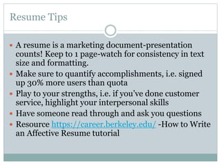 Resume Tips
 A resume is a marketing document-presentation






counts! Keep to 1 page-watch for consistency in text
size and formatting.
Make sure to quantify accomplishments, i.e. signed
up 30% more users than quota
Play to your strengths, i.e. if you’ve done customer
service, highlight your interpersonal skills
Have someone read through and ask you questions
Resource https://career.berkeley.edu/ -How to Write
an Affective Resume tutorial

 