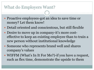 What do Employers Want?
 Proactive employees-got an idea to save time or






money? Let them know!
Detail oriented and conscientous, but still flexible
Desire to move up in company-it’s more costeffective to keep an existing employee than to train a
new person without institutional knowledge
Someone who represents brand well and shares
company’s values
WIFFM (What’s In It For Me?)-if you have a request,
such as flex time, demonstrate the upside to them

 
