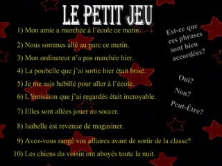Le Petit Jeu 1)  Mon amie a marchée à l’école ce matin.  2) Nous sommes allé au parc ce matin.   3)  3) Mon ordinateur n’a pas marchée hier.  4)  4) La   poubelle que j’ai sortie hier était brisé.   5) Je me suis habillé pour aller à l’école.   6) L’émission que j’ai regardés était incroyable.   7 ) Elles sont allées jouer au soccer.   8) Isabelle est revenue de magasiner.   9) Avez-vous rangé vos affaires avant de sortir de la classe? 10) Les chiens du voisin ont aboyés toute la nuit. Est-ce que ces phrases sont bien accordées? Oui? Non? Peut-Être? 