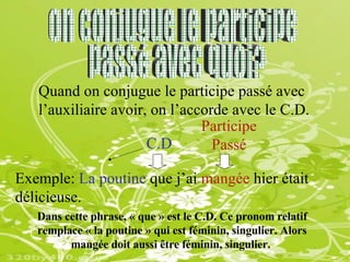 On conjugue le participe passé avec quoi? Quand on conjugue le participe passé avec l’auxiliaire avoir, on l’accorde avec le C.D.   Exemple:  La poutine  que j’ai  mangée  hier était délicieuse. Dans cette phrase, « que » est le C.D. Ce pronom relatif remplace « la poutine » qui est féminin, singulier. Alors mangée doit aussi être féminin, singulier.   C.D Participe  Passé 