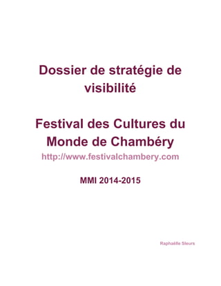  
 
Dossier de stratégie de 
visibilité 
 
Festival des Cultures du 
Monde de Chambéry 
http://www.festivalchambery.com 
 
MMI 2014­2015 
 
 
 
 
 
 
 
 
 
Raphaëlle Sleurs 
 