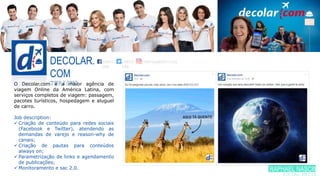 DECOLAR.
COM
TURISMOO Decolar.com é a maior agência de
viagem Online da América Latina, com
serviços completos de viagem: passagem,
pacotes turísticos, hospedagem e aluguel
de carro.
Job description:
 Criação de conteúdo para redes sociais
(Facebook e Twitter), atendendo as
demandas de varejo e reason-why de
canais;
 Criação de pautas para conteúdos
always on;
 Parametrização de links e agendamento
de publicações;
 Monitoramento e sac 2.0.
/DECO
LAR
/DECO
LAR
/DECOLAROFICIAL
RAPHAEL NASCIME
SOCIAL MEDIA
 