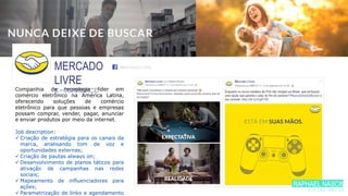 MERCADO
LIVRE
E-COMMERCECompanhia de tecnologia líder em
comércio eletrônico na América Latina,
oferecendo soluções de comércio
eletrônico para que pessoas e empresas
possam comprar, vender, pagar, anunciar
e enviar produtos por meio da internet.
Job description:
 Criação de estratégia para os canais da
marca, analisando tom de voz e
oportunidades externas;
 Criação de pautas always on;
 Desenvolvimento de planos táticos para
ativação de campanhas nas redes
sociais;
 Mapeamento de influenciadores para
ações;
 Parametrização de links e agendamento
/MERCADOLIVRE
RAPHAEL NASCIME
SOCIAL MEDIA
 