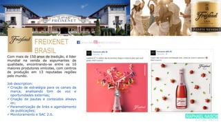 FREIXENET
BRASIL
BEBIDASCom mais de 150 anos de tradição, é líder
mundial na venda de espumantes de
qualidade, encontrando-se entre os 10
maiores produtores vinícolas, com centros
de produção em 13 reputadas regiões
pelo mundo.
Job description:
 Criação de estratégia para os canais da
marca, analisando tom de voz e
oportunidades externas;
 Criação de pautas e conteúdos always
on;
 Parametrização de links e agendamento
de publicações;
 Monitoramento e SAC 2.0.
/FREIXENETBR/FREIXENETBRAS
IL
RAPHAEL NASCIME
SOCIAL MEDIA
 