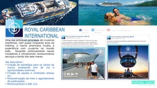ROYAL CARIBBEAN
INTERNATIONAL
TURISMOUma das principais empresas de cruzeiros
marítimos, com quase cinquenta anos de
história, a marca americana mudou a
experiência com cruzeiros no mundo
todo, lançando continuamente navios
inovadores e introduzindo revolucionários
serviços a bordo dos sete mares.
Job description:
 Criação de estratégia para os canais da
marca, analisando tom de voz e
oportunidades externas;
 Criação de pautas e conteúdos always
on;
 Parametrização de links e agendamento
de publicações;
 Monitoramento e SAC 2.0.
/royal.
brasil
/royalcari
bbeanb
/royalcaribbean_br
RAPHAEL NASCIME
SOCIAL MEDIA
 
