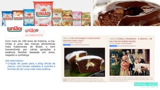união
alimentos
Com mais de 100 anos de história, a Cia.
União é uma das marcas alimentícias
mais tradicionais do Brasil, e vem
transmitindo por várias gerações a
essência familiar baseada em amor,
respeito e confiança.
Job description:
 Criação de posts para o blog oficial da
marca, com temas voltados à cozinha e
formas de ter uma vida mais prática.
/uniao.
com.br
RAPHAEL NASCIME
SOCIAL MEDIA
 