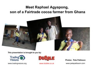 Meet Raphael Agyapong,
son of a Fairtrade cocoa farmer from Ghana
This presentation is brought to you by:
www.dubble.co.ukwww.tradingvisions.org
Photos: Pete Pattisson
www.petepattisson.com
 