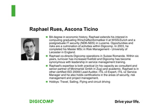 Raphael Rues, Ascona Ticino
       BA degree in economic history, Raphael extends his interest in
       computing graduating Wirschaftsinformatiker II at WISS/Zurich and a
       postgraduate IT security (NDK-NDS) in Lucerne. Opportunities and
       risks are a culmination of activities within Digicomp. In 2003, he
       completed his Master MSc in Risk Management - University of
       Leicester in England.
       Raphael co-directs Digicomp operations in Suisse Romande. Within six
       years, turnover has increased fivefold and Digicomp has become
       synonymous with leadership in service management training.
       Raphael's expertise is both practical (in his capacity as consultant and
       senior partner of Minimarisk Gmbh in Zug) and academic. Raphael is in
       other certified ISO 20000 Lead Auditor, ITIL v3 Expert, ITIL v2 Service
       Manager and he also holds certifications in the areas of security, risk
       management and project management.
       Hobbys: Travel, Sailing, Flying and circuit driving
 
