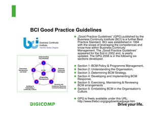 BCI Good Practice Guidelines
                  „Good Practice Guidelines” (GPG) published by the
                  Business Continuity Institute (BCI) is a further Best
                  Practice Standard. BCI was established in 1994
                  with the scope of leveraging the competences and
                  know-how within Business Continuity
                  Management. The „Good Practice Guidelines“
                  appeared for the first in 2002 and, is yearly
                  updated. The GPG 2008 is in the following six
                  sections developed:

                  Section 1: BCM Policy & Programme Management,
                  Section 2: Understanding the Organisation,
                  Section 3: Determining BCM Strategy,
                  Section 4: Developing and Implementing BCM
                  Response,
                  Section 5: Exercising, Maintaining & Reviewing
                  BCM arrangements
                  Section 6: Embedding BCM in the Organisation’s
                  Culture.

                  GPG is freely available under this URL:
                  http://www.thebci.org/gpgdownloadpage.htm
 