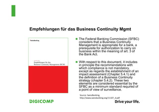 Empfehlungen für das Business Continuity Mgmt

                     The Federal Banking Commission (SFBC)
                     considers that a Business Continuity
                     Management is appropriate for a bank, a
                     prerequisite for authorization to carry on
                     business within the meaning of art. 3 of
                     the Bank Act.

                     With respect to this document, it includes
                     in principle the recommendations with
                     which compliance is not mandatory,
                     except as regards the establishment of an
                     impact assessment (Chapter 5.4.1) and
                     the definition of a Business Continuity
                     strategy (chapter 5.4.2). These two
                     elements are considered essential by the
                     SFBC as a minimum standard required of
                     a point of view of surveillance.
                      Source: SwissBanking,
                      http://www.swissbanking.org/11107_d.pdf
 