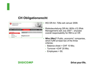 CH Obligationsrecht
                 IKS OR Art. 728a seit Januar 2008.

                 Risikobeurteilung OR Art. 663b z12 (Risk
                 Management) seit July 2007 – anycase
                 overall responsability for RM is on VR

                 Who (Wer)? Public „economic“ companies,
                 which fulfill at least two of the three
                 criterias:
                   Balance sheet > CHF 10 Mio;
                   Turnover >CHF 20 Mio;
                   Employees > 50;
 