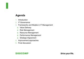 Agenda
1. Introduction
2. IT Governance
3. Frameworks and Models in IT Management
     Value Delivery
     Risk Management
     Resource Management
     Performance Management
     Strategic Alignement
4. Improvement approaches
5. Final discussion
 