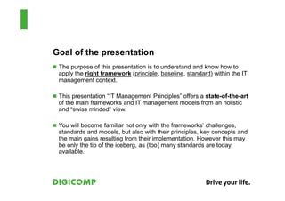Goal of the presentation
 The purpose of this presentation is to understand and know how to
 apply the right framework (principle, baseline, standard) within the IT
 management context.

 This presentation “IT Management Principles” offers a state-of-the-art
 of the main frameworks and IT management models from an holistic
 and “swiss minded” view.

 You will become familiar not only with the frameworks’ challenges,
 standards and models, but also with their principles, key concepts and
 the main gains resulting from their implementation. However this may
 be only the tip of the iceberg, as (too) many standards are today
 available.
 
