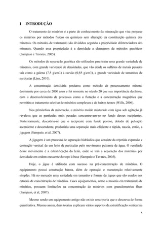 5
1 INTRODUÇÃO
O tratamento de minérios é a parte do conhecimento da mineração que visa preparar
os minérios por métodos físicos ou químicos sem alteração da constituição química dos
minerais. Os métodos de tratamento são divididos segundo a propriedade diferenciadora dos
minerais. Quando essa propriedade é a densidade a chamamos de métodos gravíticos
(Sampaio e Tavares, 2005).
Os métodos de separação gravítica são utilizados para tratar uma grande variedade de
minerais, com grande variedade de densidades, que vão desde os sulfetos de metais pesados
tais como a galena (7,5 g/cm3) a carvão (0,85 g/cm3), e grande variedade de tamanhos de
partículas (Lins, 2010).
A concentração densitária perdurou como método de processamento mineral
dominante por cerca de 2000 anos e foi somente no século 20 que sua importância declinou,
com o desenvolvimento de processos como a flotação e a concentração magnética que
permitira o tratamento seletivo de minérios complexos e de baixos teores (Wills, 2006).
Nos primórdios da mineração, o minério moído misturado com água sob agitação já
revelava que as partículas mais pesadas concentravam-se no fundo desses recipientes.
Posteriormente, descobriu-se que o recipiente com fundo poroso, dotado de pulsação
ascendente e descendente, produziria uma separação mais eficiente e rápida, nascia, então, a
jigagem (Sampaio, et al, 2007).
A jigagem é um processo de separação hidráulica que consiste da repetida expansão e
contração vertical de um leito de partículas pelo movimento pulsante de água. O resultado
desse movimento é a estratificação do leito, onde se tem a separação dos materiais por
densidade em ordem crescente do topo à base (Sampaio e Tavares, 2005).
Hoje, o jigue é utilizado com sucesso na pré-concentração de minérios. O
equipamento possui construção barata, além de operação e manutenção relativamente
simples. Há no mercado uma variedade em tamanho e formas de jigues que são usados nos
estudos de concentração de minérios. Esses equipamentos, como a maioria em tratamento de
minérios, possuem limitações na concentração de minérios com granulometrias finas
(Sampaio, et al, 2007).
Mesmo sendo um equipamento antigo não existe uma teoria que o descreva de forma
quantitativa. Mesmo assim, duas teorias explicam vários aspectos da estratificação vertical na
 