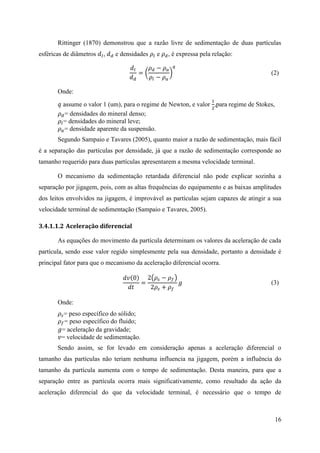 16
Rittinger (1870) demonstrou que a razão livre de sedimentação de duas partículas
esféricas de diâmetros 𝑑𝑙, 𝑑 𝑑 e densidades 𝜌𝑙 e 𝜌 𝑑, é expressa pela relação:
𝑑𝑙
𝑑 𝑑
= (
𝜌 𝑑 − 𝜌 𝑎
𝜌𝑙 − 𝜌 𝑎
)
𝑞
(2)
Onde:
𝑞 assume o valor 1 (um), para o regime de Newton, e valor
1
2
,para regime de Stokes,
𝜌 𝑑= densidades do mineral denso;
𝜌𝑙= densidades do mineral leve;
𝜌 𝑎= densidade aparente da suspensão.
Segundo Sampaio e Tavares (2005), quanto maior a razão de sedimentação, mais fácil
é a separação das partículas por densidade, já que a razão de sedimentação corresponde ao
tamanho requerido para duas partículas apresentarem a mesma velocidade terminal.
O mecanismo da sedimentação retardada diferencial não pode explicar sozinha a
separação por jigagem, pois, com as altas frequências do equipamento e as baixas amplitudes
dos leitos envolvidos na jigagem, é improvável as partículas sejam capazes de atingir a sua
velocidade terminal de sedimentação (Sampaio e Tavares, 2005).
3.4.1.1.2 Aceleração diferencial
As equações do movimento da partícula determinam os valores da aceleração de cada
partícula, sendo esse valor regido simplesmente pela sua densidade, portanto a densidade é
principal fator para que o mecanismo da aceleração diferencial ocorra.
𝑑𝑣(0)
𝑑𝑡
=
2(𝜌𝑠 − 𝜌 𝑓)
2𝜌𝑠 + 𝜌 𝑓
𝑔 (3)
Onde:
𝜌𝑠= peso específico do sólido;
𝜌 𝑓= peso específico do fluido;
𝑔= aceleração da gravidade;
𝑣= velocidade de sedimentação.
Sendo assim, se for levado em consideração apenas a aceleração diferencial o
tamanho das partículas não teriam nenhuma influencia na jigagem, porém a influência do
tamanho da partícula aumenta com o tempo de sedimentação. Desta maneira, para que a
separação entre as partícula ocorra mais significativamente, como resultado da ação da
aceleração diferencial do que da velocidade terminal, é necessário que o tempo de
 