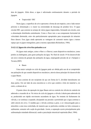 21
área de jigagem. Além disso, a água é adicionada continuamente durante o período de
jigagem.
 Trapezoidal / IHC
Neste jigue, a superfície do crivo apresenta a forma de um trapézio, com o lado menor
próximo à alimentação e o maior na extremidade de descarga do produto leve. O jigue
circular IHC, que consiste no arranjo de vários jigues trapezoidais, formando um círculo, com
a alimentação distribuída centralmente. Como o fluxo tem a sua componente horizontal de
velocidade diminuída, estes são particularmente apropriados para recuperação de minerais
finos densos. Esse jigue ainda apresenta as vantagens de consumir menos água e menos
espaço que os jigues retangulares, para a mesma capacidade (Richardson, 1984).
3.4.2.1.2 Jigues de crivo fixo pulsados a ar
Os jigues mais antigos, como o Harz e o Denver, usam dispositivos mecânicos, como
pistões ou diafragmas, para gerar pulsações da água. No final do século 19 foi desenvolvido
um novo sistema de geração das pulsações da água, empregando pressão de ar ( Sampaio e
Tavares,2005)
 Baum
Uma maior variação no ciclo de jigagem pode ser obtida pelo uso de ar comprimido
nas pulsações do que usando dispositivos mecânicos, através desse princípio foi desenvolvido
o jigue Baum.
A arca consiste de um recipiente de aço em forma de U, dividido lateralmente em
duas partes. Em um lado da arca encontra-se o crivo que contém o leito de material e, no
outro, a câmara de ar.
O ponto chave da operação do jigue Baum está no controle da válvula de controle de
admissão e exaustão de ar. No início do ciclo de jigagem a válvula é aberta para admissão de
ar, produzindo um rápido movimento ascendente de água. No instante de fechamento da
válvula, o ar continua a expandir, dissipando sua pressão e permitindo que a água continue a
subir através do crivo. À medida que a válvula continua a girar, o ar é descarregado para a
atmosfera a uma taxa controlada, de maneira que as partículas contidas no leito começam a
sedimentar, somente sob a ação da gravidade. Assim, a separação ocorre principalmente pela
sedimentação retardada diferencial, sendo a percolação intersticial suprimida (Burt, 1984).
 